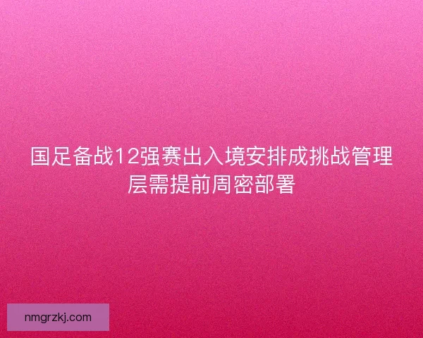 国足备战12强赛出入境安排成挑战管理层需提前周密部署