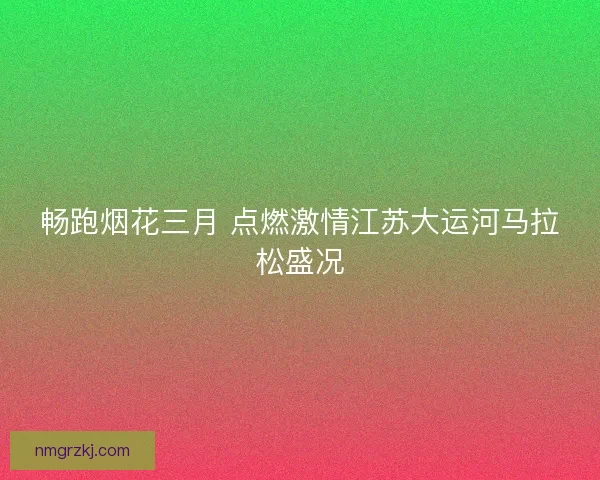 畅跑烟花三月 点燃激情江苏大运河马拉松盛况