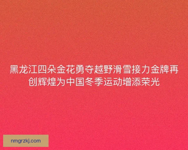 黑龙江四朵金花勇夺越野滑雪接力金牌再创辉煌为中国冬季运动增添荣光